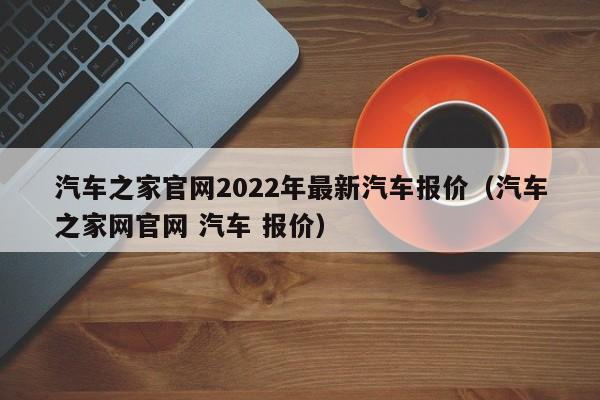 汽车之家官网2022年最新汽车报价（汽车之家网官网 汽车 报价）