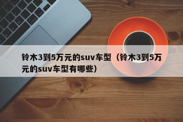 铃木3到5万元的suv车型（铃木3到5万元的suv车型有哪些）