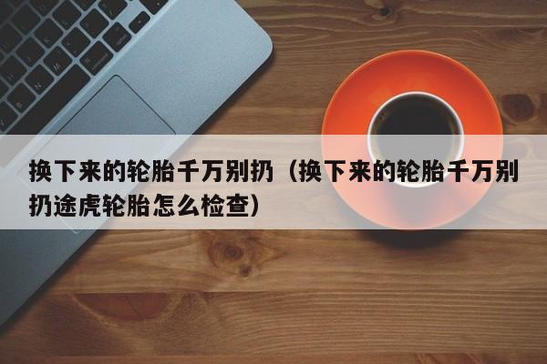 换下来的轮胎千万别扔（换下来的轮胎千万别扔途虎轮胎怎么检查）