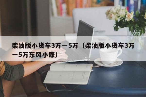 柴油版小货车3万一5万（柴油版小货车3万一5万东风小康）