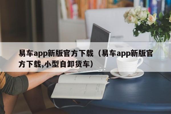易车app新版官方下载（易车app新版官方下载,小型自卸货车）