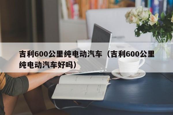 吉利600公里纯电动汽车（吉利600公里纯电动汽车好吗）
