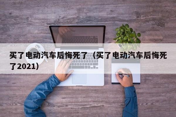 买了电动汽车后悔死了（买了电动汽车后悔死了2021）
