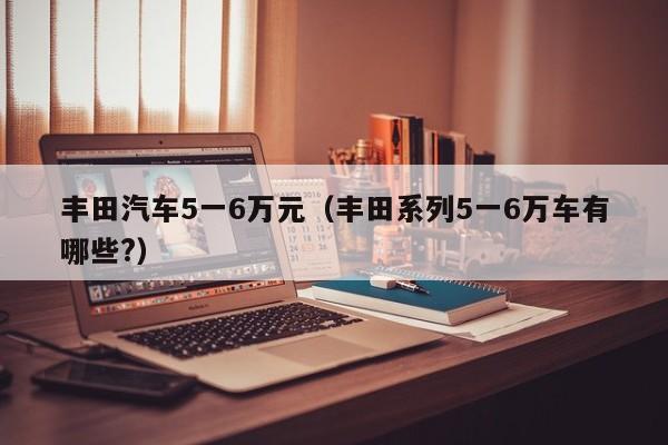 丰田汽车5一6万元（丰田系列5一6万车有哪些?）