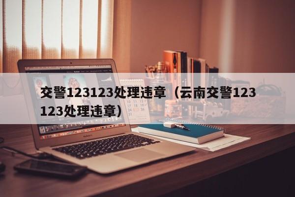 交警123123处理违章（云南交警123123处理违章）