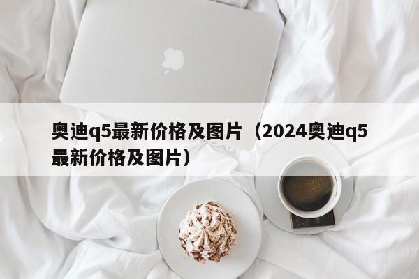 奥迪q5最新价格及图片（2024奥迪q5最新价格及图片）