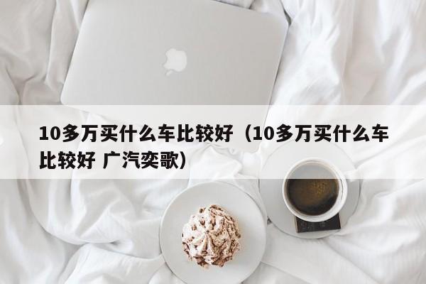 10多万买什么车比较好（10多万买什么车比较好 广汽奕歌）