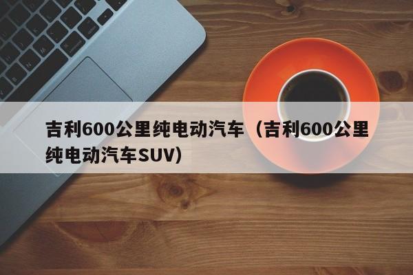 吉利600公里纯电动汽车（吉利600公里纯电动汽车SUV）