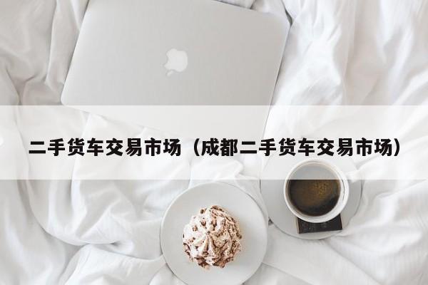 二手货车交易市场（成都二手货车交易市场）