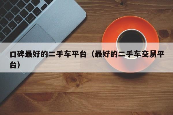 口碑最好的二手车平台（最好的二手车交易平台）