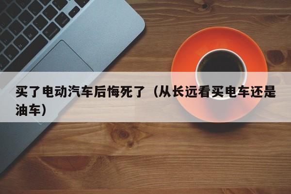 买了电动汽车后悔死了（从长远看买电车还是油车）