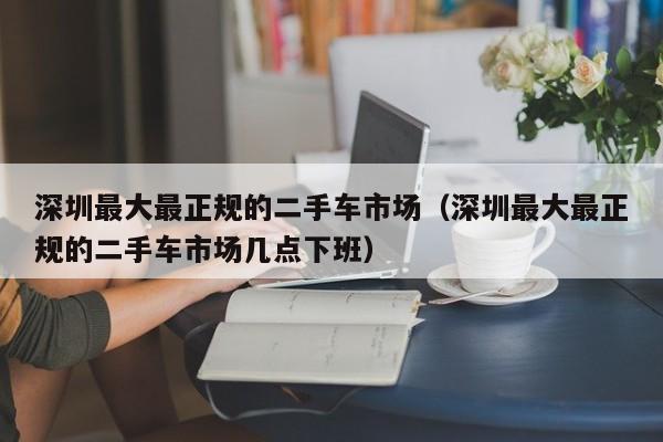 深圳最大最正规的二手车市场（深圳最大最正规的二手车市场几点下班）