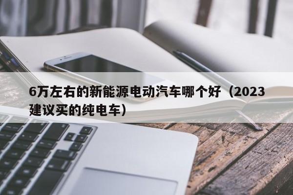 6万左右的新能源电动汽车哪个好（2023建议买的纯电车）