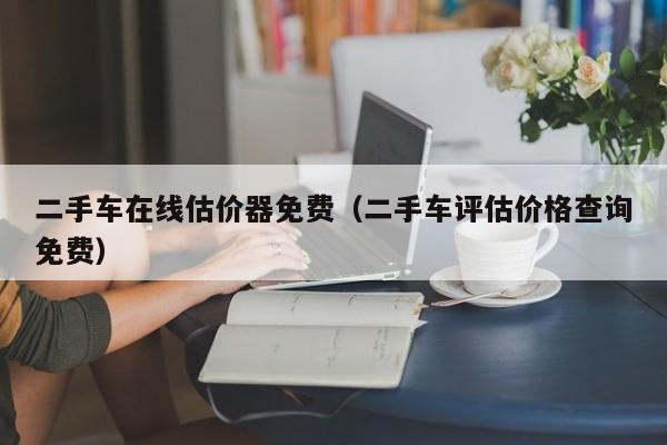 二手车在线估价器免费（二手车评估价格查询免费）