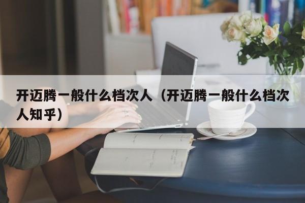 开迈腾一般什么档次人（开迈腾一般什么档次人知乎）