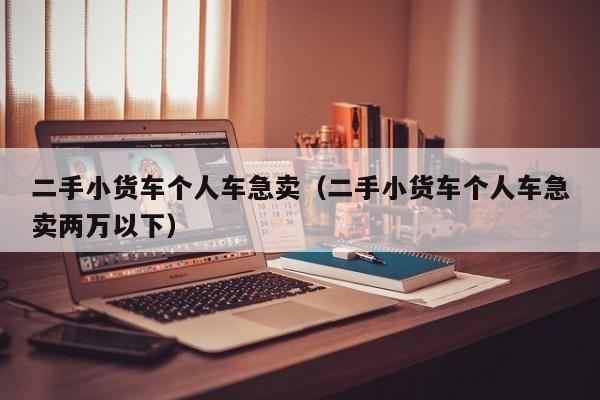 二手小货车个人车急卖（二手小货车个人车急卖两万以下）