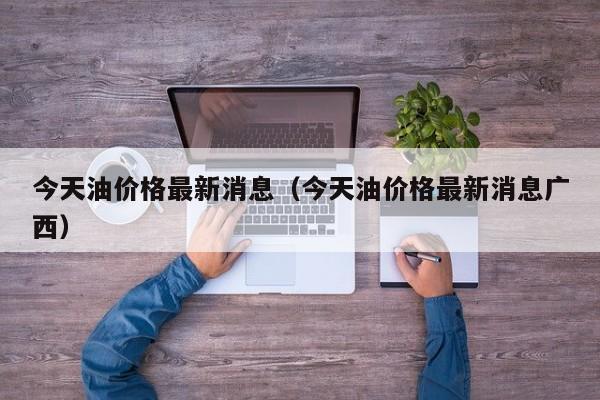 今天油价格最新消息（今天油价格最新消息广西）