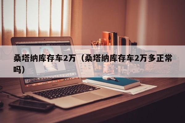 桑塔纳库存车2万（桑塔纳库存车2万多正常吗）