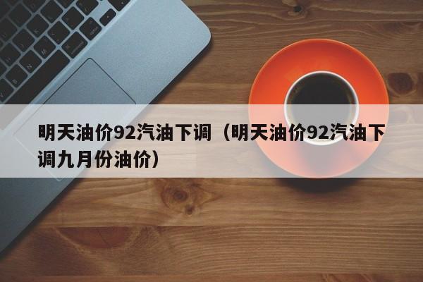 明天油价92汽油下调（明天油价92汽油下调九月份油价）