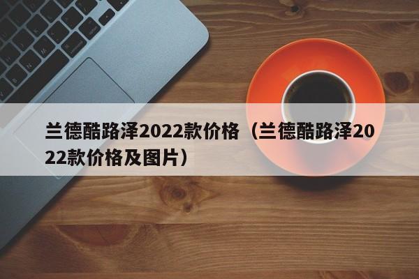 兰德酷路泽2022款价格（兰德酷路泽2022款价格及图片）