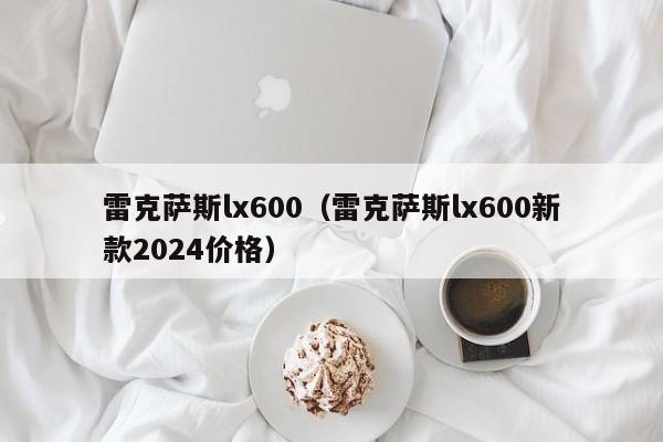 雷克萨斯lx600（雷克萨斯lx600新款2024价格）