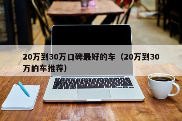 20万到30万口碑最好的车（20万到30万的车推荐）