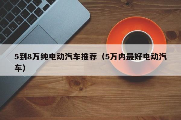 5到8万纯电动汽车推荐（5万内最好电动汽车）