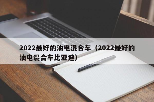 2022最好的油电混合车（2022最好的油电混合车比亚迪）