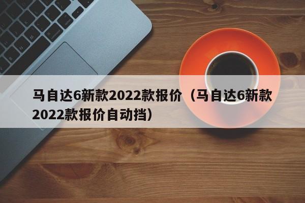 马自达6新款2022款报价（马自达6新款2022款报价自动挡）