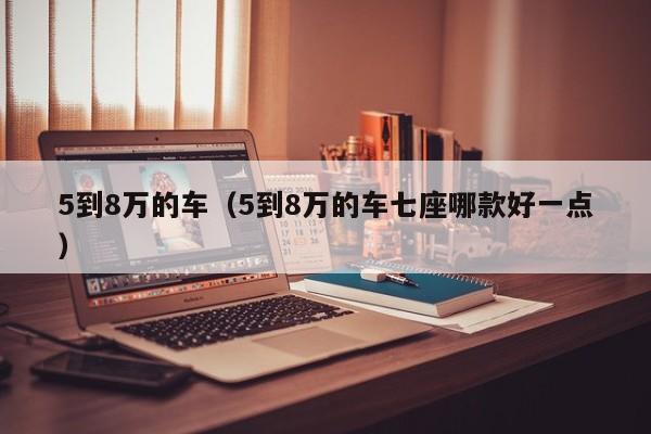 5到8万的车（5到8万的车七座哪款好一点）