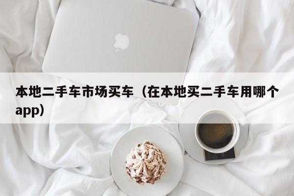 本地二手车市场买车（在本地买二手车用哪个app）
