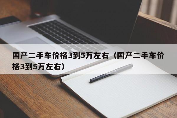 国产二手车价格3到5万左右（国产二手车价格3到5万左右）