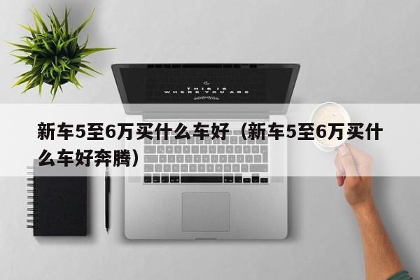 新车5至6万买什么车好（新车5至6万买什么车好奔腾）