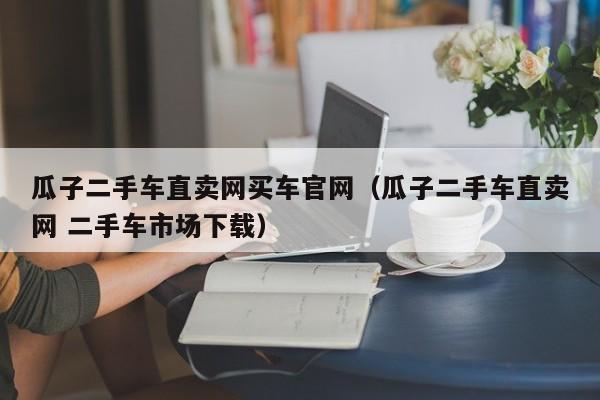瓜子二手车直卖网买车官网（瓜子二手车直卖网 二手车市场下载）