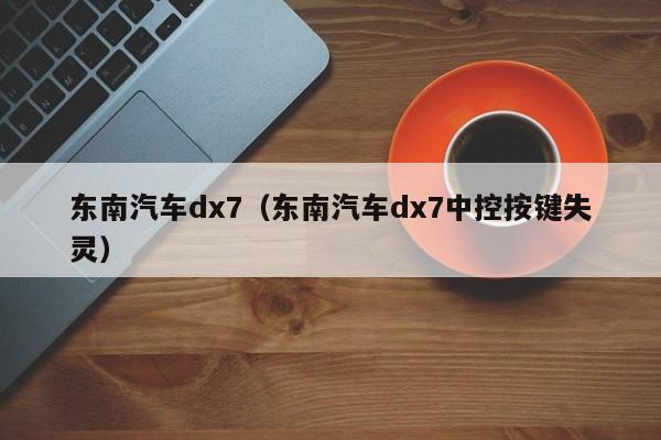 东南汽车dx7（东南汽车dx7中控按键失灵）