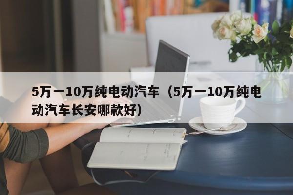 5万一10万纯电动汽车（5万一10万纯电动汽车长安哪款好）