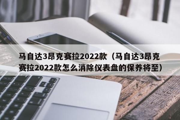 马自达3昂克赛拉2022款（马自达3昂克赛拉2022款怎么消除仪表盘的保养将至）