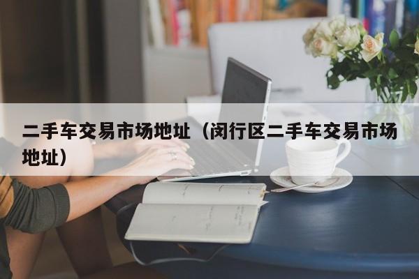 二手车交易市场地址（闵行区二手车交易市场地址）