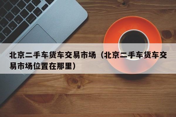 北京二手车货车交易市场（北京二手车货车交易市场位置在那里）