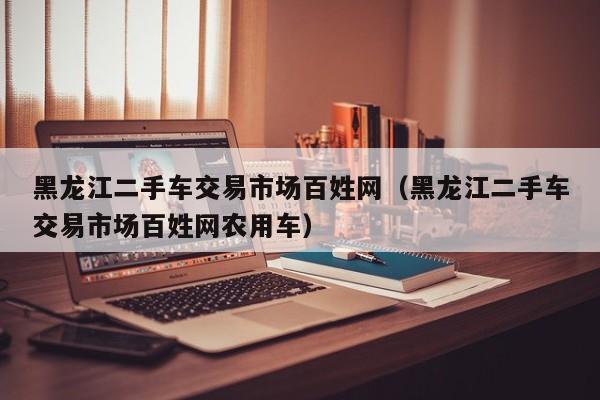 黑龙江二手车交易市场百姓网（黑龙江二手车交易市场百姓网农用车）