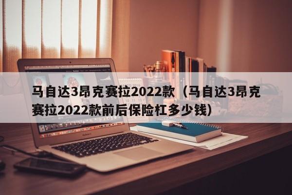 马自达3昂克赛拉2022款（马自达3昂克赛拉2022款前后保险杠多少钱）