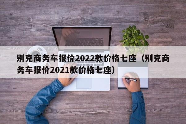 别克商务车报价2022款价格七座（别克商务车报价2021款价格七座）
