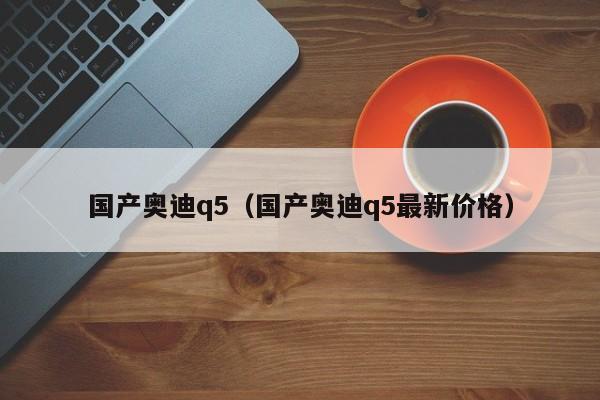 国产奥迪q5（国产奥迪q5最新价格）