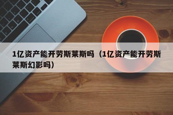 1亿资产能开劳斯莱斯吗（1亿资产能开劳斯莱斯幻影吗）