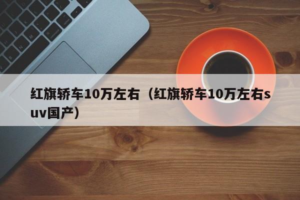 红旗轿车10万左右（红旗轿车10万左右suv国产）