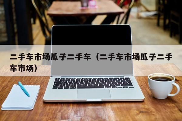 二手车市场瓜子二手车（二手车市场瓜子二手车市场）